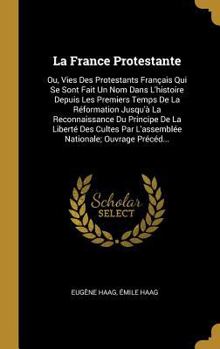 La France Protestante: Ou, Vies Des Protestants Fran�ais Qui Se Sont Fait Un Nom Dans l'Histoire Depuis Les Premiers Temps de la R�formation Jusqu'� La Reconnaissance Du Principe de la Libert� Des Cul