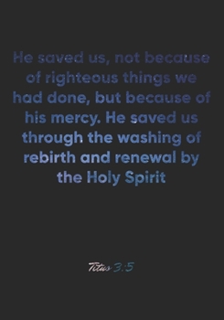 Titus 3: 5 Notebook: He saved us, not because of righteous things we had done, but because of his mercy. He saved us through the washing of rebirth and renewal by the H: Titus 3:5 Notebook, Bible Vers