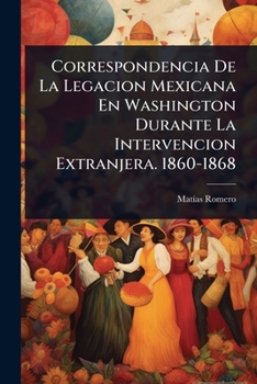 Correspondencia De La Legacion Mexicana En Washington Durante La Intervencion Extranjera. 1860-1868 (Spanish Edition)