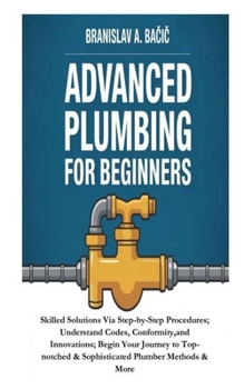 Paperback Advanced Plumbing for Beginners: Skilled Solutions Via Step-by-Step Procedures; Understand Codes, Conformity, and Innovations; Begin Your Journey to T Book