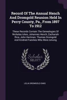Record Of The Annual Hench And Dromgold Reunion Held In Perry County, Pa., From 1897 To 1912: These Records Contain The Genealogies Of Nicholas Ickes, Johannes Hench, Zachariah Rice, John Hartman, Tho