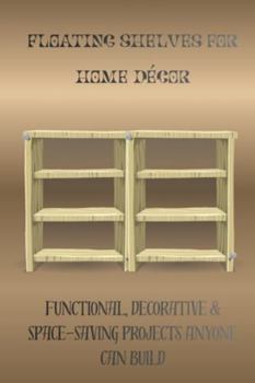 FLOATING SHELVES FOR HOME DÉCOR: Functional, Decorative & Space-Saving Projects Anyone Can Build