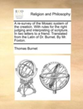 A re-survey of the Mosaic system of the creation. With rules for the right judging and interpreting of scripture. In two letters to a friend. Translated from the Latin of Dr. Burnet. By Mr. Foxton.