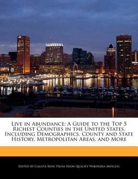 Live in Abundance : A A Guide to the Top 5 Richest Counties in the United States, Including Demographics, County and State History, Metropolitan Areas