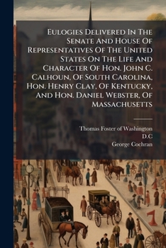 Eulogies Delivered In The Senate And House Of Representatives Of The United States On The Life And Character Of Hon. John C. Calhoun, Of South ... And Hon. Daniel Webster, Of Massachusetts