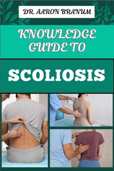 KNOWLEDGE GUIDE TO SCOLIOSIS: Essential Manual To Insights On Diagnosis, Treatment Options, And Pain Relief For Spinal Curvature