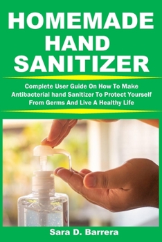 HOMEMADE HAND SANITIZER: Complete User Guide On How To Make Antibacterial hand Sanitizer To Protect Yourself From Germs And Live A Healthy Life
