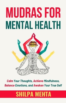 Mudras For Mental Health: Calm Your Thoughts, Achieve Mindfulness, Balance Emotions, and Awaken Your True Self