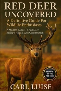 RED DEER UNCOVERED: A Definitive Guide For Wildlife Enthusiasts: A Modern Guide To Red Deer Biology, Habitat And Conservation