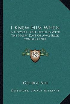 Paperback I Knew Him When: A Hoosier Fable Dealing With The Happy Days Of Away Back Yonder (1910) Book