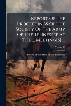 Report Of The Proceedings Of The Society Of The Army Of The Tennessee At The ... Meeting[s] ..., Volume 14...