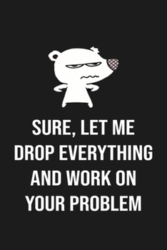 Sure, Let Me Drop Everything and Work On Your Problem: Sure, Let Me Drop Everything and Work On Your Problem. This is a lined notebook (lined front ... high quality cover and (6 x 9) inches in size