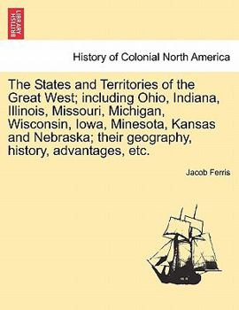 The States And Territories Of The Great West: Including Ohio, Indiana, Illinois, Missouri, Michigan, Wisconsin, Iowa, Minnesota, Kansas And Nebraska