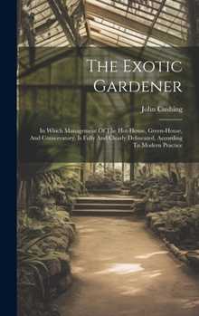 Hardcover The Exotic Gardener: In Which Management Of The Hot-house, Green-house, And Conservatory, Is Fully And Clearly Delineated, According To Mod Book