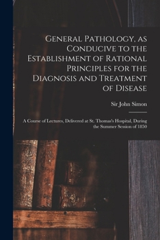 General Pathology, as Conducive to the Establishment of Rational Principles for the Diagnosis and Treatment of Disease: a Course of Lectures, ... Hospital, During the Summer Session of 1850