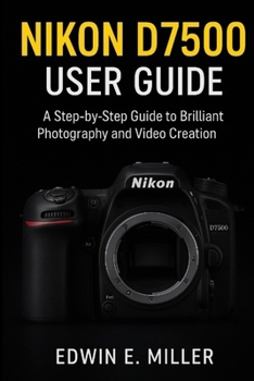 Nikon D7500 User Guide: A Step-by-Step Guide to Brilliant Photography and Video Creation