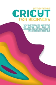 Cricut for Beginners: The Ultimate Step-by-Step Guide To Start and Mastering Cricut, Tools and Accessories and Learn Tips and Tricks to Create Your Perfect Project Ideas