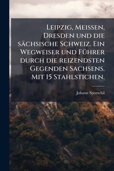 Leipzig, Meissen, Dresden und die sächsische Schweiz. Ein Wegweiser und FÃ1/4hrer durch die reizendsten Gegenden Sachsens. Mit 15 Stahlstichen. (German Edition)