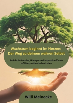 Wachstum beginnt im Herzen: Der Weg zu deinem wahren Selbst: Praktische Impulse, Übungen und Inspiration für ein erfülltes, authentisches Leben (German Edition)