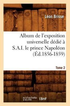 Album de L'Exposition Universelle Da(c)Dia(c) A S. A. I. Le Prince Napola(c)On. Tome 2 (A0/00d.1856-1859)