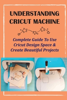 Paperback Understanding Cricut Machine: Complete Guide To Use Cricut Design Space & Create Beautiful Projects: Cricut Design Space Guidebook Book