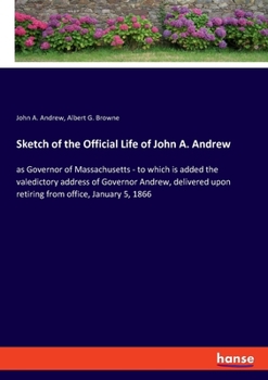 Sketch of the Official Life of John A. Andrew as Governor of Massachusetts: To Which Is Added the Valedictory Address of Governor Andrew, Delivered Upon Retiring from Office, January 5, 1866, on the S
