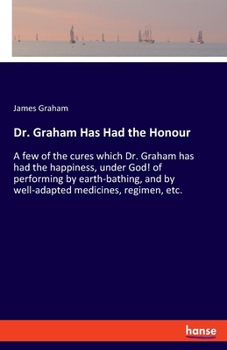Paperback Dr. Graham Has Had the Honour: A few of the cures which Dr. Graham has had the happiness, under God! of performing by earth-bathing, and by well-adap Book