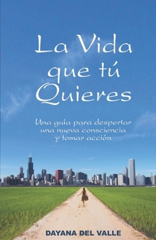 La Vida Que Tu Quieres: Una Guia Para Despertar Una Nueva Consciencia y Tomar Accion