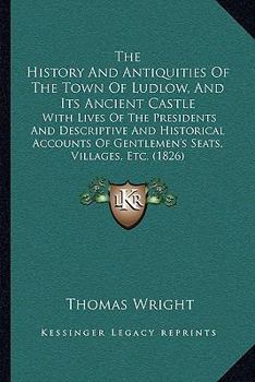 The History & Antiquities of the Town of Ludlow and Its Ancient Castle: With Lives of the Lord Presidents, and Descriptive and Historical Accounts of ... Seats, Villages, &C. in the Neighbourhood ...