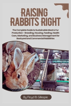 Raising Rabbits Right: The Complete Guide to Sustainable Meat & Fur Production: Breeding, Housing, Feeding, Health Care, Marketing, and Business Management for Backyard and Commercial Rabbitries