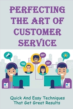 Paperback Perfecting The Art Of Customer Service: Quick And Easy Techniques That Get Great Results: How To Boost Your Customer Service Standards Book