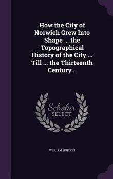 Hardcover How the City of Norwich Grew Into Shape ... the Topographical History of the City ... Till ... the Thirteenth Century .. Book