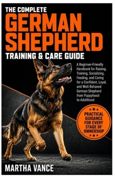 THE COMPLETE GERMAN SHEPHERD TRAINING & CARE GUIDE: A Beginner-Friendly Handbook For Raising, Training, Socializing, Feeding, And Caring For A ... German Shepherd From Puppyhood To Adulthood