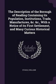 The Description of the Borough of Reading Containing Its Population, Institutions, Trade, Manufactures, &c. &c., with a Notice of Its First Settlement, and Many Curious Historical Matters
