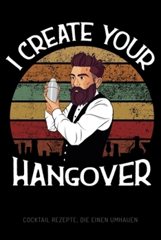 I Create Your Hangover - Cocktail Rezepte, die einen umhauen: Leeres Design Cocktail Rezeptbuch und Organizer zum Selberschreiben, witziges Geschenk f�r Profi- und Hobby-Barkeeper, Bartender, Barmixer