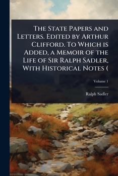 The State Papers and Letters. Edited by Arthur Clifford. To Which is Added, a Memoir of the Life of Sir Ralph Sadler, With Historical Notes (