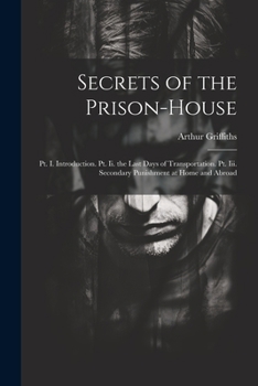 Secrets of the Prison-House: PT. I. Introduction. PT. II. the Last Days of Transportation. PT. III. Secondary Punishment at Home and Abroad - Primary Source Edition