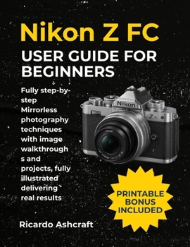 NIKON Z FC USER GUIDE FOR BEGINNERS: Fully step-by-step Mirrorless photography techniques with image walkthroughs and projects, fully illustrated delivering real results