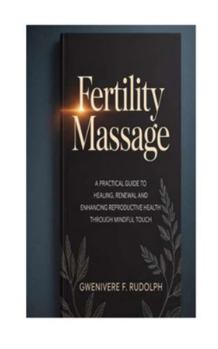 FERTILITY MASSAGE: A Practical Guide to Healing, Renewal and Enhancing Reproductive Health through Mindful Touch