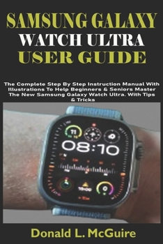 SAMSUNG GALAXY WATCH ULTRA USER GUIDE: The Complete Step By Step Instruction Manual With Illustrations To Help Beginners & Seniors Master The New Samsung Galaxy Watch Ultra. With Tips & Tricks
