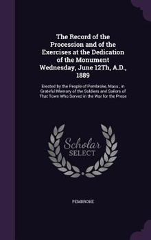 The Record of the Procession and of the Exercises at the Dedication of the Monument Wednesday, June 12th, A.D., 1889: Erected by the People of Pembroke, Mass., in Grateful Memory of the Soldiers and S