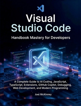 Visual Studio Code Handbook Mastery for Developers: A Complete Guide to AI Coding, JavaScript, TypeScript, Extensions, GitHub Copilot, Debugging, Web Development, and Modern Programming