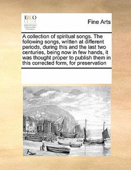 A collection of spiritual songs. The following songs, written at different periods, during this and the last two centuries, being now in few hands, ... them in this corrected form, for preservation