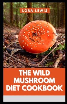 The Wild Mushroom Diet Cookbook: Tons Of Healthy Wild Mushroom Recipes And Their Health Benefits