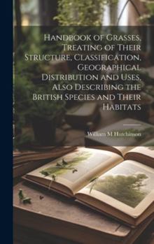 Hardcover Handbook of Grasses, Treating of Their Structure, Classification, Geographical Distribution and Uses, Also Describing the British Species and Their Ha Book