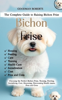 Paperback The Complete Guide to Raising Bichon Frise: Choosing the Perfect Bichon Frise, Training, Feeding, Socializing, Cost, Grooming, Overcoming Health issue Book