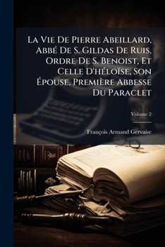 La Vie De Pierre Abeillard, Abbé De S. Gildas De Ruis, Ordre De S. Benoist, Et Celle D'héloïse, Son Épouse, Première Abbesse Du Paraclet, Volume 2