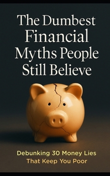 The Dumbest Financial Myths People Still Believe: Debunking 30 Money Lies That Keep You Poor—From Credit Scores to Real Estate, Income, Investing, and Debt