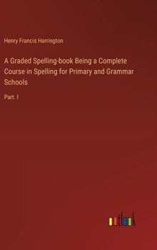 Hardcover A Graded Spelling-book Being a Complete Course in Spelling for Primary and Grammar Schools: Part. I Book