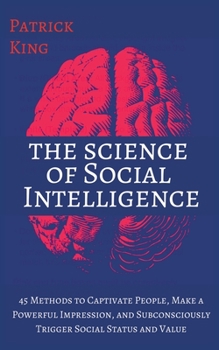 The Science of Social Intelligence: 45 Methods to Captivate People, Make a Powerful Impression, and Subconsciously Trigger Social Status and Value
